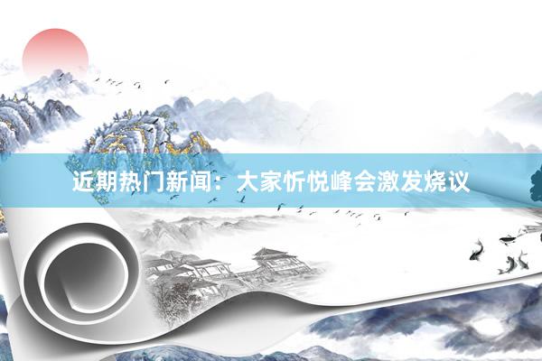 近期热门新闻：大家忻悦峰会激发烧议