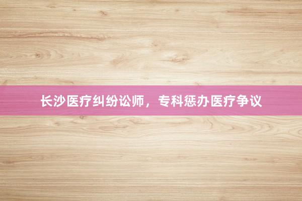 长沙医疗纠纷讼师，专科惩办医疗争议